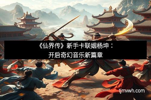 《仙界传》新手卡联姻杨坤：开启奇幻音乐新篇章
