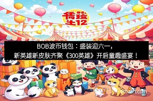 BOB波币钱包：盛装迎六一，新英雄新皮肤齐聚《300英雄》开启童趣盛宴！